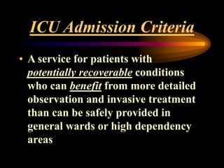 ICU Admission Criteria
• A service for patients with
potentially recoverable conditions
who can benefit from more detailed
observation and invasive treatment
than can be safely provided in
general wards or high dependency
areas
 