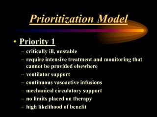 Prioritization Model
• Priority 1
– critically ill, unstable
– require intensive treatment and monitoring that
cannot be provided elsewhere
– ventilator support
– continuous vasoactive infusions
– mechanical circulatory support
– no limits placed on therapy
– high likelihood of benefit
 