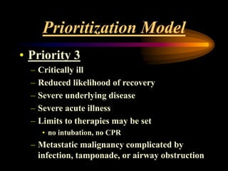 Prioritization Model
• Priority 3
– Critically ill
– Reduced likelihood of recovery
– Severe underlying disease
– Severe acute illness
– Limits to therapies may be set
• no intubation, no CPR
– Metastatic malignancy complicated by
infection, tamponade, or airway obstruction
 