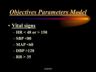 JCAHCO
Objectives Parameters Model
• Vital signs
– HR < 40 or > 150
– SBP <80
– MAP <60
– DBP >120
– RR > 35
 