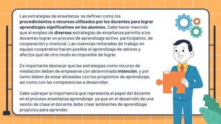 Las estrategias de enseñanza se deﬁnen como los
procedimientos o recursos utilizados por los docentes para lograr
aprendizajes signiﬁcativos en los alumnos. Cabe hacer mención
que el empleo de diversas estrategias de enseñanza permite a los
docentes lograr un proceso de aprendizaje activo, participativo, de
cooperación y vivencial. Las vivencias reiteradas de trabajo en
equipo cooperativo hacen posible el aprendizaje de valores y
afectos que de otro modo es imposible de lograr.
Es importante destacar que las estrategias como recurso de
mediación deben de emplearse con determinada intención, y por
tanto deben de estar alineadas con los propósitos de aprendizaje,
así como con las competencias a desarrollar.
Cabe subrayar la importancia que representa el papel del docente
en el proceso enseñanza aprendizaje ya que en el desarrollo de una
sesión de clase el docente debe crear ambientes de aprendizaje
propicios para aprender.
 