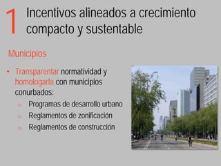 1      Incentivos alineados a crecimiento
       compacto y sustentable
Municipios
• Transparentar normatividad y
  homologarla con municipios
  conurbados:
   o   Programas de desarrollo urbano
   o   Reglamentos de zonificación
   o   Reglamentos de construcción
 