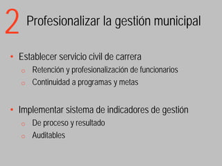2       Profesionalizar la gestión municipal

• Establecer servicio civil de carrera
    o Retención y profesionalización de funcionarios
    o Continuidad a programas y metas



• Implementar sistema de indicadores de gestión
    o De proceso y resultado
    o Auditables
 