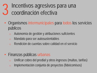 3       Incentivos agresivos para una
        coordinación efectiva
• Organismos intermunicipales para todos los servicios
  públicos
    o    Autonomía de gestión y atribuciones suficientes
    o    Mandato para ser autosustentables
    o    Rendición de cuentas sobre calidad en el servicio


• Finanzas públicas urbanas
    o    Unificar cobro del predial y otros ingresos (multas, tarifas)
    o    Implementación conjunta de proyectos (fideicomisos)
 