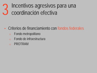 3       Incentivos agresivos para una
        coordinación efectiva

•   Criterios de financiamiento con fondos federales
    o    Fondo metropolitano
    o    Fondo de infraestructura
    o    PROTRAM
 