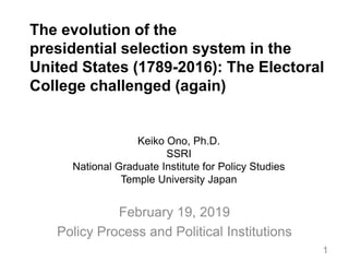 The evolution of the
presidential selection system in the
United States (1789-2016): The Electoral
College challenged (again)
February 19, 2019
Policy Process and Political Institutions
Keiko Ono, Ph.D.
SSRI
National Graduate Institute for Policy Studies
Temple University Japan
1
 