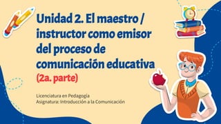 Unidad 2. El maestro /
instructor como emisor
del proceso de
comunicación educativa
(2a. parte)
Licenciatura en Pedagogía
Asignatura: Introducción a la Comunicación
 