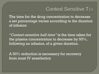 •   The time for the drug concentration to decrease
    a set percentage varies according to the duration
    of infusion

•   “Context-sensitive half-time” is the time taken for
    the plasma concentration to decrease by 50%,
    following an infusion, of a given duration.

•   A 50% reduction is necessary for recovery
    from most IV anesthetics
 