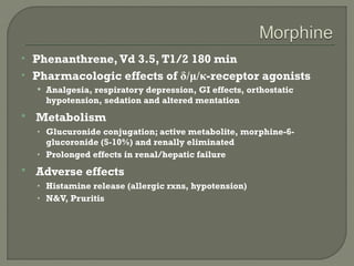    Phenanthrene, Vd 3.5, T1/2 180 min
   Pharmacologic effects of δ/μ/κ-receptor agonists
     Analgesia, respiratory depression, GI effects, orthostatic
      hypotension, sedation and altered mentation
   Metabolism
    • Glucuronide conjugation; active metabolite, morphine-6-
      glucoronide (5-10%) and renally eliminated
    • Prolonged effects in renal/hepatic failure

   Adverse effects
    • Histamine release (allergic rxns, hypotension)
    • N&V, Pruritis
 