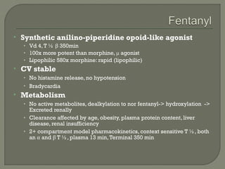    Synthetic anilino-piperidine opoid-like agonist
    • Vd 4, T ½ β 350min
    • 100x more potent than morphine, μ agonist
    • Lipophilic 580x morphine: rapid (lipophilic)
   CV stable
    • No histamine release, no hypotension
    • Bradycardia
   Metabolism
    • No active metabolites, dealkylation to nor fentanyl-> hydroxylation ->
      Excreted renally
    • Clearance affected by age, obesity, plasma protein content, liver
      disease, renal insufficiency
    • 2+ compartment model pharmacokinetics, context sensitive T ½, both
      an α and β T ½, plasma 13 min, Terminal 350 min
 