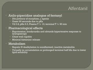    Anilo-piperidine analogue of fentanyl
    • 20x potency of morphine, μ agonis
    • Onset 90 seconds due to pKa
    • Vd 0.8, pKa 6.5, Plasma T ½ 13, terminal T ½ 90 min
   Pharmacological effects
    • Hypotension, bradycardia and obtunds hypertensive response to
      laryngoscopy
    • Chest wall rigidity
    • Minimal histamine release
   Metabolism
    • Hepatic N dealkylation to noralfentanil, inactive metabolite
    • Virtually no accumulation or prolonged terminal half life due to lower
      lipid solubility
 
