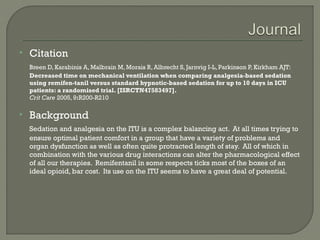    Citation
    Breen D, Karabinis A, Malbrain M, Morais R, Albrecht S, Jarnvig I-L, Parkinson P, Kirkham AJT:
    Decreased time on mechanical ventilation when comparing analgesia-based sedation
    using remifen-tanil versus standard hypnotic-based sedation for up to 10 days in ICU
    patients: a randomised trial. [ISRCTN47583497].
    Crit Care 2005, 9:R200-R210

   Background
    Sedation and analgesia on the ITU is a complex balancing act. At all times trying to
    ensure optimal patient comfort in a group that have a variety of problems and
    organ dysfunction as well as often quite protracted length of stay. All of which in
    combination with the various drug interactions can alter the pharmacological effect
    of all our therapies. Remifentanil in some respects ticks most of the boxes of an
    ideal opioid, bar cost. Its use on the ITU seems to have a great deal of potential.
 