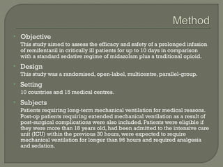    Objective
    This study aimed to assess the efficacy and safety of a prolonged infusion
    of remifentanil in critically ill patients for up to 10 days in comparison
    with a standard sedative regime of midazolam plus a traditional opioid.
   Design
    This study was a randomised, open-label, multicentre, parallel-group.
   Setting
    10 countries and 15 medical centres.
   Subjects
    Patients requiring long-term mechanical ventilation for medical reasons.
    Post-op patients requiring extended mechanical ventilation as a result of
    post-surgical complications were also included. Patients were eligible if
    they were more than 18 years old, had been admitted to the intensive care
    unit (ICU) within the previous 30 hours, were expected to require
    mechanical ventilation for longer than 96 hours and required analgesia
    and sedation.
 