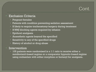    Exclusion Criteria
    • Pregnant females
    • Patients with condition preventing sedation assessment
    • If likely to require tracheostomy/surgery during treatment
    • If NMJ blocking agents required by infusion
    • Epidural analgesia
    • Anaesthetic agents beyond the specified
    • Sensitivity to any of the specified drugs
    • History of alcohol or drug abuse

   Intervention
    • 105 patients were randomised in a 1:1 ratio to receive either a
      remifentanil-based regime or a comparator hypnotic-based regime
      using midazolam with either morphine or fentanyl for analgesia.
 