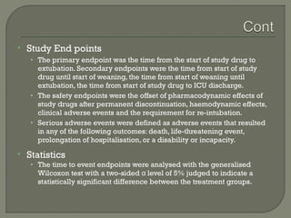    Study End points
    • The primary endpoint was the time from the start of study drug to
      extubation. Secondary endpoints were the time from start of study
      drug until start of weaning, the time from start of weaning until
      extubation, the time from start of study drug to ICU discharge.
    • The safety endpoints were the offset of pharmacodynamic effects of
      study drugs after permanent discontinuation, haemodynamic effects,
      clinical adverse events and the requirement for re-intubation.
    • Serious adverse events were defined as adverse events that resulted
      in any of the following outcomes: death, life-threatening event,
      prolongation of hospitalisation, or a disability or incapacity.
   Statistics
    • The time to event endpoints were analysed with the generalised
      Wilcoxon test with a two-sided α level of 5% judged to indicate a
      statistically significant difference between the treatment groups.
 