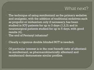    The technique of using remifentanil as the primary sedative
    and analgesic, with the addition of traditional sedatives such
    as propofol or midazolam only if necessary, has been
    studied in ICU patients for up to 3 days (1,2,3) and in
    neurosurgical patients studied for up to 5 days, with good
    results (4).
   The end of Fentanyl infusions?

   Clearly a rigorous double blinded RCT is needed.

   Of particular interest is in the cost/benefit ratio of alfentanil
    vs remifentanil, as pharmacokinetically alfentanil and
    remifentanil demonstrate similar profiles.
 
