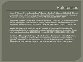 1.   Breen, D; Wilmer, A; Bodenham, A; Bach, V; Bonde, J; Kessler, P; Albrecht, S; Shaikh, S. Offset of
     pharmacodynamic effects and safety of remifentanil in intensive care unit patients with various
     degrees of renal impairment. Crit Care. 2004;8:R21–R30. doi: 10.1186/cc2399.

2.   Muellejans, B; Lopez, A; Cross, MH; Bonome, C; Morrison, L; Kirkham, AJT. Remifentanil versus
     fentanyl for analgesia based sedation to provide patient comfort in the intensive care unit: a
     randomised control trial [ISRCTN43755713]. Crit Care. 2004;8:R1–R11. doi: 10.1186/cc2398

3.   Dahaba, AA; Grabner, T; Rehak, PH; List, WF; Metzler, H. Remifentanil versus morphine
     analgesia and sedation for mechanically ventilated critically ill patients: a randomised double
     blind study. Anesthesiology. 2004;101:640–646. doi: 10.1097/00000542-200409000-00012

4.   Karabinis, A; Mandragos, K; Stergiopoulos, S; Komnos, A; Soukup, J; Speelberg, B; Kirkham,
     AJT. Safety and efficacy of analgesia-based sedation using remifentanil versus standard
     hypnotic-based regimens in intensive care unit patients with brain injuries: a randomised,
     controlled trial [ISRCTN50308308]. Crit Care. 2004;8:R268–R280. doi: 10.1186/cc2896.
 