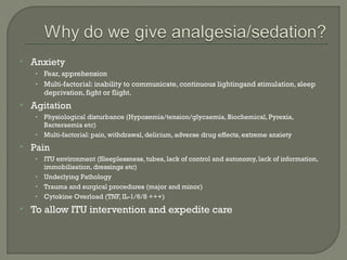    Anxiety
     • Fear, apprehension
     • Multi-factorial: inability to communicate, continuous lightingand stimulation, sleep
         deprivation, fight or flight.
   Agitation
     • Physiological disturbance (Hypoxemia/tension/glycaemia, Biochemical, Pyrexia,
       Bacteraemia etc)
     • Multi-factorial: pain, withdrawal, delirium, adverse drug effects, extreme anxiety

   Pain
     • ITU environment (Sleeplessness, tubes, lack of control and autonomy, lack of information,
       immobilisation, dressings etc)
     • Underlying Pathology
     • Trauma and surgical procedures (major and minor)
     • Cytokine Overload (TNF, IL-1/6/8 +++)

   To allow ITU intervention and expedite care
 