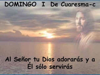 DOMINGO I De Cuaresma-c




Al Señor tu Dios adorarás y a
       Él sólo servirás
 