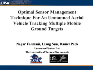 Optimal Sensor Management
Technique For An Unmanned Aerial
Vehicle Tracking Multiple Mobile
Ground Targets
Negar Farmani, Liang Sun, Daniel Pack
Unmanned System Lab
The University of Texas at San Antonio
 