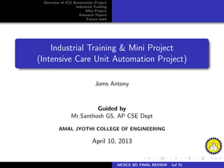 Overview of ICU Automation Project
                  Industrial Training
                       Mini Project
                    Research Papers
                        Future work




    Industrial Training & Mini Project
(Intensive Care Unit Automation Project)

                              Joms Antony



                         Guided by
                Mr.Santhosh GS, AP CSE Dept

         AMAL JYOTHI COLLEGE OF ENGINEERING

                            April 10, 2013


                                        MCSCS 301 FINAL REVIEW   1of 31
 