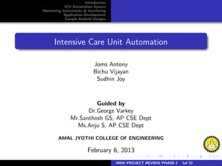 Introduction
ICU Automation System
Monitoring Instruments & Interfacing
Application Development
Sample Android Designs
Intensive Care Unit Automation
Joms Antony
Bichu Vijayan
Sudhin Joy
Guided by
Dr.George Varkey
Mr.Santhosh GS, AP CSE Dept
Ms.Anju S, AP CSE Dept
AMAL JYOTHI COLLEGE OF ENGINEERING
February 6, 2013
MINI PROJECT REVIEW PHASE-1 1of 22
 