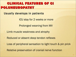 CCLLIINNIICCAALL FFEEAATTUURREESS OOFF CCII 
PPOOLLUUNNEEUURROOPPAATTHHYY 
Usually develops in patients 
ICU stay for 2 weeks or more 
Prolonged weaning from MV 
 Limb muscle weakness and atrophy 
 Reduced or absent deep tendon reflexes 
 Loss of peripheral sensation to light touch & pin prick 
 Relative preservation of cranial nerve function 
16 
 