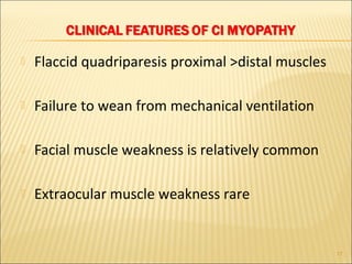  Flaccid quadriparesis proximal >distal muscles 
 Failure to wean from mechanical ventilation 
 Facial muscle weakness is relatively common 
 Extraocular muscle weakness rare 
17 
 