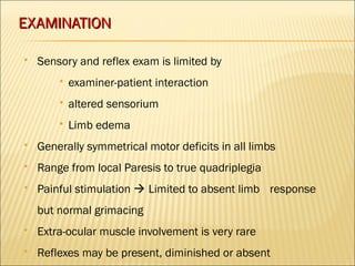 EEXXAAMMIINNAATTIIOONN 
 Sensory and reflex exam is limited by 
 examiner-patient interaction 
 altered sensorium 
 Limb edema 
 Generally symmetrical motor deficits in all limbs 
 Range from local Paresis to true quadriplegia 
 Painful stimulation  Limited to absent limb response 
but normal grimacing 
 Extra-ocular muscle involvement is very rare 
 Reflexes may be present, diminished or absent 
 
