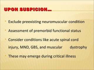 UUPPOONN SSUUSSPPIICCIIOONN…… 
 Exclude preexisting neuromuscular condition 
 Assessment of premorbid functional status 
 Consider conditions like acute spinal cord 
injury, MND, GBS, and muscular dystrophy 
 These may emerge during critical illness 
 