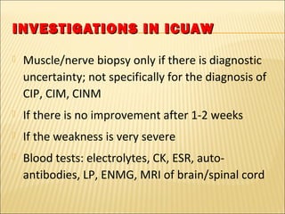 INVESTIGATIONS IINN IICCUUAAWW 
 Muscle/nerve biopsy only if there is diagnostic 
uncertainty; not specifically for the diagnosis of 
CIP, CIM, CINM 
 If there is no improvement after 1-2 weeks 
 If the weakness is very severe 
 Blood tests: electrolytes, CK, ESR, auto-antibodies, 
LP, ENMG, MRI of brain/spinal cord 
 
