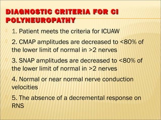 DIAGNOSTIC CCRRIITTEERRIIAA FFOORR CCII 
PPOOLLYYNNEEUURROOPPAATTHHYY 
 1. Patient meets the criteria for ICUAW 
 2. CMAP amplitudes are decreased to <80% of 
the lower limit of normal in >2 nerves 
 3. SNAP amplitudes are decreased to <80% of 
the lower limit of normal in >2 nerves 
 4. Normal or near normal nerve conduction 
velocities 
 5. The absence of a decremental response on 
RNS 
 