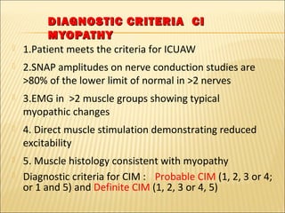 DIAGNOSTIC CCRRIITTEERRIIAA CCII 
MMYYOOPPAATTHHYY 
 1.Patient meets the criteria for ICUAW 
 2.SNAP amplitudes on nerve conduction studies are 
>80% of the lower limit of normal in >2 nerves 
 3.EMG in >2 muscle groups showing typical 
myopathic changes 
 4. Direct muscle stimulation demonstrating reduced 
excitability 
 5. Muscle histology consistent with myopathy 
 Diagnostic criteria for CIM : Probable CIM (1, 2, 3 or 4; 
or 1 and 5) and Definite CIM (1, 2, 3 or 4, 5) 
 
