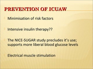 PPRREEVVEENNTTIIOONN OOFF IICCUUAAWW 
 Minimisation of risk factors 
 Intensive insulin therapy?? 
 The NICE-SUGAR study precludes it’s use; 
supports more liberal blood glucose levels 
 Electrical muscle stimulation 
 