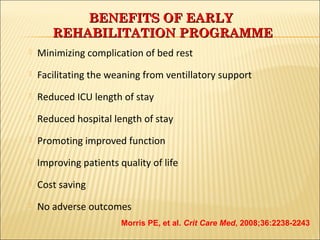  Minimizing complication of bed rest 
 Facilitating the weaning from ventillatory support 
 Reduced ICU length of stay 
 Reduced hospital length of stay 
 Promoting improved function 
 Improving patients quality of life 
 Cost saving 
 No adverse outcomes 
33 
BBEENNEEFFIITTSS OOFF EEAARRLLYY 
RREEHHAABBIILLIITTAATTIIOONN PPRROOGGRRAAMMMMEE 
Morris PE, et al. Crit Care Med, 2008;36:2238-2243 
 