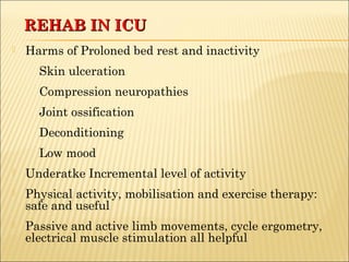 RREEHHAABB IINN IICCUU 
 Harms of Proloned bed rest and inactivity 
Skin ulceration 
Compression neuropathies 
Joint ossification 
Deconditioning 
Low mood 
 Underatke Incremental level of activity 
 Physical activity, mobilisation and exercise therapy: 
safe and useful 
 Passive and active limb movements, cycle ergometry, 
electrical muscle stimulation all helpful 
 