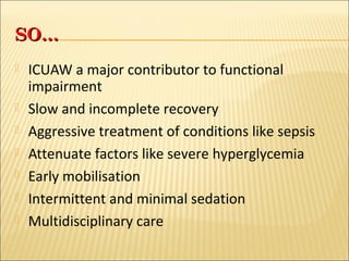 SSOO…… 
 ICUAW a major contributor to functional 
impairment 
 Slow and incomplete recovery 
 Aggressive treatment of conditions like sepsis 
 Attenuate factors like severe hyperglycemia 
 Early mobilisation 
 Intermittent and minimal sedation 
 Multidisciplinary care 
 