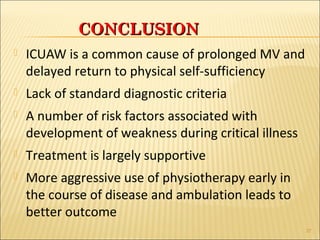 CCOONNCCLLUUSSIIOONN 
 ICUAW is a common cause of prolonged MV and 
delayed return to physical self-sufficiency 
 Lack of standard diagnostic criteria 
 A number of risk factors associated with 
development of weakness during critical illness 
 Treatment is largely supportive 
 More aggressive use of physiotherapy early in 
the course of disease and ambulation leads to 
better outcome 
37 
 