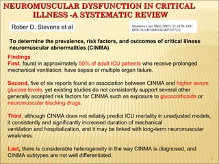To determine the prevalence, risk factors, and outcomes of critical illness 
neuromuscular abnormalities (CINMA) 
Findings 
First, found in approximately 50% of adult ICU patients who receive prolonged 
mechanical ventilation, have sepsis or multiple organ failure. 
Second, five of six reports found an association between CINMA and higher serum 
glucose levels, yet existing studies do not consistently support several other 
generally accepted risk factors for CINMA such as exposure to glucocorticoids or 
neuromuscular blocking drugs. 
Third, although CINMA does not reliably predict ICU mortality in unadjusted models, 
it consistently and significantly increased duration of mechanical 
ventilation and hospitalization, and it may be linked with long-term neuromuscular 
weakness. 
Last, there is considerable heterogeneity in the way CINMA is diagnosed, and 
CINMA subtypes are not well differentiated. 
9 
NEUROMUSCULAR DDYYSSFFUUNNCCTTIIOONN IINN CCRRIITTIICCAALL 
IILLLLNNEESSSS --AA SSYYSSTTEEMMAATTIICC RREEVVIIEEWW 
Rober D. Stevens et al 
 