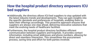 How the hospital product directory empowers ICU
bed suppliers
●Additionally, the directory allows ICU bed suppliers to stay updated with
the latest industry trends and developments. They can gain insights into
the specific demands and preferences of hospitals, enabling them to
tailor their offerings accordingly. This proactive approach ensures that
suppliers are always one step ahead, delivering innovative solutions that
meet the evolving needs of healthcare facilities.
●Furthermore, the hospital product directory facilitates efficient
communication between suppliers and hospitals. It provides contact
information, including email addresses and phone numbers, allowing for
direct and seamless interaction. This streamlines the procurement
process, saving time and effort for both parties involved.
 