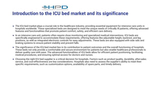 Introduction to the ICU bed market and its significance
● The ICU bed market plays a crucial role in the healthcare industry, providing essential equipment for intensive care units in
hospitals worldwide. These specialized beds are designed to meet the unique needs of critically ill patients, offering advanced
features and functionalities that promote patient comfort, safety, and efficient care delivery.
● In an intensive care unit, patients often require close monitoring and specialized medical interventions. ICU beds are
specifically engineered to accommodate these requirements, offering features like adjustable height, backrest, and leg
positions, as well as integrated electronic controls for easy adjustments. These beds are also equipped with side rails and
braking systems to ensure patient stability and prevent falls.
● The significance of the ICU bed market lies in its contribution to patient outcomes and the overall functioning of hospitals.
These beds not only provide a comfortable and secure environment for patients but also enable healthcare professionals to
deliver quality care with ease. The advanced functionalities of ICU beds allow for efficient patient positioning, facilitating
medical procedures, and ensuring optimal access for doctors and nurses.
● Choosing the right ICU bed supplier is a critical decision for hospitals. Factors such as product quality, durability, after-sales
service, and cost-effectiveness are key considerations. Hospitals also need to assess the supplier's ability to meet their
specific requirements, such as customization options, availability of spare parts, and timely delivery.
 