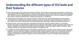 Understanding the different types of ICU beds and
their features
● One common type of ICU bed is the electric ICU bed. These beds are powered by electricity, allowing for
easy adjustments of height, backrest, and leg rest positions. Electric ICU beds also often come equipped
with features such as trendelenburg and reverse trendelenburg positions, which are helpful for patients
who require specific positioning for medical procedures or conditions.
● Another type of ICU bed is the manual ICU bed. These beds are operated manually and may require
more effort from healthcare providers to adjust positions. However, manual ICU beds are often more
cost-effective and can still provide essential features like adjustable height and backrest positions.
● Intensive care units may also have specialized ICU beds for specific patient needs. For example,
bariatric ICU beds are designed to support heavier patients, with higher weight capacities and reinforced
frames. Pediatric ICU beds, on the other hand, are tailored to meet the unique needs of children, with
smaller dimensions and safety features specific to pediatric care.
● In addition to these different types of ICU beds, hospitals also consider various features when choosing
suppliers. Some important features include the bed's weight capacity, ease of use, durability, infection
control measures, and compatibility with other medical equipment. Hospitals must also assess the
supplier's reputation, customer support, and warranty options to ensure a reliable and long-lasting
investment.
 