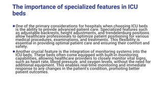 The importance of specialized features in ICU
beds
●One of the primary considerations for hospitals when choosing ICU beds
is the ability to provide advanced patient care. Specialized features such
as adjustable backrests, height adjustments, and trendelenburg positions
allow healthcare professionals to optimize patient positioning for various
medical procedures, examinations, and treatments. This flexibility is
essential in providing optimal patient care and ensuring their comfort and
safety.
●Another crucial feature is the integration of monitoring systems into the
ICU beds. These beds often come equipped with built-in monitoring
capabilities, allowing healthcare providers to closely monitor vital signs,
such as heart rate, blood pressure, and oxygen levels, without the need for
additional equipment. This enables real-time monitoring and immediate
response to any changes in the patient's condition, promoting better
patient outcomes.
 