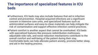 The importance of specialized features in ICU
beds
●Furthermore, ICU beds may also include features that aid in infection
control and prevention. Hospital-acquired infections are a significant
concern in intensive care units, and specialized features such as
antimicrobial surfaces and easy-to-clean materials can help mitigate the
risk of contamination and support effective infection control practices.
●Patient comfort is another aspect that cannot be overlooked. ICU beds
with specialized features like pressure redistribution mattresses,
adjustable side rails, and noise reduction mechanisms contribute to the
overall comfort and well-being of the patient during their stay.
Comfortable beds can help alleviate patient anxiety, promote better sleep,
and aid in the healing process.
 