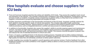 How hospitals evaluate and choose suppliers for
ICU beds
● First and foremost, hospitals prioritize the safety and reliability of ICU beds. They assess the supplier's track record
and reputation in the industry. This includes reviewing their compliance with safety regulations, certifications, and any
previous recalls or incidents. Hospitals cannot compromise on patient safety, so they need to be confident in the
supplier's commitment to producing dependable and durable ICU beds.
● Another important consideration is the functionality and features of the ICU beds. Hospitals carefully evaluate the
bed's ability to meet the specific needs of critical care patients. This includes adjustable height, positioning
capabilities, and mobility features. Special attention is given to features that enhance patient comfort and facilitate
medical procedures, such as integrated electronic controls and easy access to medical equipment.
● In addition to functionality, hospitals also assess the supplier's ability to provide ongoing support and maintenance
services. ICU beds are high-value investments, and hospitals require assurance that suppliers can provide timely
repairs, replacement parts, and technical assistance when needed. This ensures minimal disruption to patient care
and reduces the risk of extended downtime in critical care units.
● Cost is, of course, a significant factor in the decision-making process. Hospitals aim to strike a balance between
quality and affordability. While budget constraints exist, hospitals recognize the importance of investing in reliable and
high-quality ICU beds that will ultimately contribute to better patient outcomes.
● Lastly, hospitals may consider the supplier's overall reputation and customer reviews. Positive feedback from other
healthcare facilities can instill confidence in the supplier's ability to deliver on their promises and provide exceptional
customer service.
 