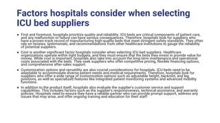 Factors hospitals consider when selecting
ICU bed suppliers
● First and foremost, hospitals prioritize quality and reliability. ICU beds are critical components of patient care,
and any malfunction or failure can have serious consequences. Therefore, hospitals look for suppliers who
have a proven track record of manufacturing high-quality beds that meet stringent safety standards. They often
rely on reviews, testimonials, and recommendations from other healthcare institutions to gauge the reliability
of potential suppliers.
● Cost is another significant factor hospitals consider when selecting ICU bed suppliers. Healthcare
organizations operate within tight budgets, and they must ensure that the beds they invest in provide value for
money. While cost is important, hospitals also take into account the long-term maintenance and operational
costs associated with the beds. They seek suppliers who offer competitive pricing, flexible financing options,
and comprehensive after-sales support.
● Customization options and versatility are also crucial considerations for hospitals. ICU beds need to be
adaptable to accommodate diverse patient needs and medical requirements. Therefore, hospitals look for
suppliers who offer a wide range of customization options such as adjustable height, backrest, and leg
positions, as well as specialized features like integrated patient monitoring systems and advanced mobility
functions.
● In addition to the product itself, hospitals also evaluate the supplier's customer service and support
capabilities. This includes factors such as the supplier's responsiveness, technical assistance, and warranty
policies. Hospitals need to ensure they have a reliable partner who can provide prompt support, address any
issues that may arise, and offer ongoing training and education for their staff.
 