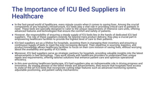 The Importance of ICU Bed Suppliers in
Healthcare
● In the fast-paced world of healthcare, every minute counts when it comes to saving lives. Among the crucial
components of any hospital's infrastructure, ICU beds play a vital role in providing critical care to patients in
need. These beds are specially designed to cater to the unique requirements of intensive care units, offering
advanced features and technologies that ensure the comfort and safety of patients.
● However, the responsibility of ensuring a steady supply of ICU beds lies in the hands of dedicated ICU bed
suppliers. The role of these suppliers extends far beyond mere product delivery; they play a crucial part in
empowering healthcare facilities to provide the highest level of care to their patients.
● ICU bed suppliers act as a lifeline for hospitals, assisting them in managing their inventory and ensuring a
continuous supply of beds to meet the ever-increasing demand. Their expertise in sourcing, logistics, and
product knowledge allows healthcare facilities to focus on their core mission of saving lives, without worrying
about the availability and quality of ICU beds.
● Moreover, ICU bed suppliers serve as strategic partners for hospitals, providing valuable insights into the latest
advancements in bed technology. They work closely with healthcare providers to understand their unique
needs and requirements, offering tailored solutions that enhance patient care and optimize operational
efficiency.
● In this ever-evolving healthcare landscape, ICU bed suppliers play an indispensable role in driving progress and
innovation. By staying abreast of the latest trends and advancements, they ensure that hospitals have access
to state-of-the-art ICU beds that incorporate cutting-edge features such as advanced monitoring systems,
adjustable positioning, and patient safety mechanisms.
 