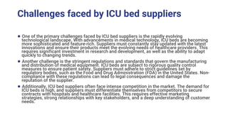 Challenges faced by ICU bed suppliers
● One of the primary challenges faced by ICU bed suppliers is the rapidly evolving
technological landscape. With advancements in medical technology, ICU beds are becoming
more sophisticated and feature-rich. Suppliers must constantly stay updated with the latest
innovations and ensure their products meet the evolving needs of healthcare providers. This
requires significant investment in research and development, as well as the ability to adapt
quickly to changing trends.
● Another challenge is the stringent regulations and standards that govern the manufacturing
and distribution of medical equipment. ICU beds are subject to rigorous quality control
measures to ensure patient safety. Suppliers must adhere to strict guidelines set by
regulatory bodies, such as the Food and Drug Administration (FDA) in the United States. Non-
compliance with these regulations can lead to legal consequences and damage the
reputation of the supplier.
● Additionally, ICU bed suppliers often face intense competition in the market. The demand for
ICU beds is high, and suppliers must differentiate themselves from competitors to secure
contracts with hospitals and healthcare facilities. This requires effective marketing
strategies, strong relationships with key stakeholders, and a deep understanding of customer
needs.
 