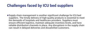 Challenges faced by ICU bed suppliers
●Supply chain management is another significant challenge for ICU bed
suppliers. The timely delivery of high-quality products is essential to meet
the demands of hospitals and healthcare providers. Suppliers must
ensure efficient logistics, maintain adequate inventory levels, and have
reliable distribution channels in place. Any disruptions in the supply chain
can result in delayed deliveries and dissatisfied customers.
 