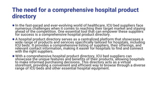 The need for a comprehensive hospital product
directory
●In the fast-paced and ever-evolving world of healthcare, ICU bed suppliers face
numerous challenges when it comes to reaching their target market and staying
ahead of the competition. One essential tool that can empower these suppliers
for success is a comprehensive hospital product directory.
●A hospital product directory serves as a centralized platform that showcases a
wide range of products and services specifically tailored for hospitals, including
ICU beds. It provides a comprehensive listing of suppliers, their offerings, and
relevant contact information, making it easier for hospitals to find and connect
with the right suppliers.
●With a comprehensive hospital product directory, ICU bed suppliers can
showcase the unique features and benefits of their products, allowing hospitals
to make informed purchasing decisions. This directory acts as a virtual
storefront, providing a convenient and efficient way to browse through a diverse
range of ICU beds and other essential hospital equipment.
 